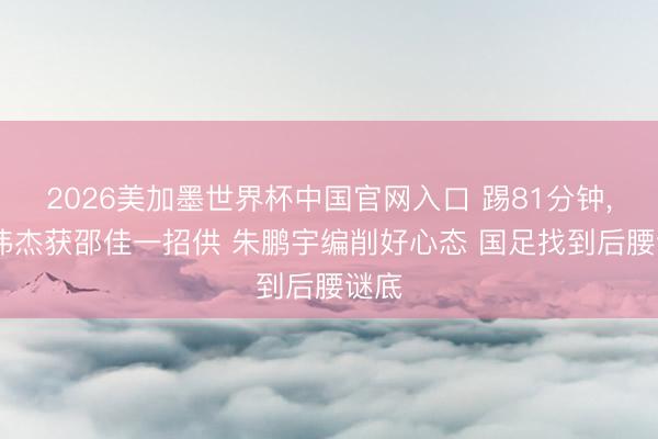 2026美加墨世界杯中国官网入口 踢81分钟， 毛伟杰获邵佳一招供 朱鹏宇编削好心态 国足找到后腰谜底