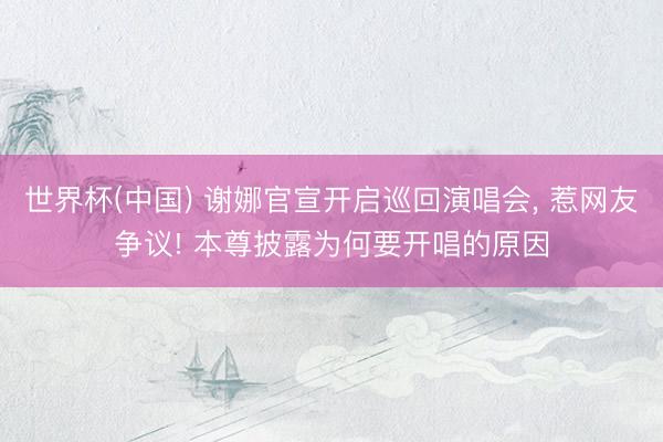 世界杯(中国) 谢娜官宣开启巡回演唱会， 惹网友争议! 本尊披露为何要开唱的原因