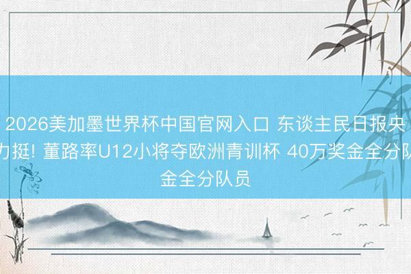 2026美加墨世界杯中国官网入口 东谈主民日报央目力挺! 董路率U12小将夺欧洲青训杯 40万奖金全分队员