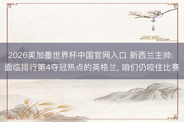 2026美加墨世界杯中国官网入口 新西兰主帅: 面临排行第4夺冠热点的英格兰， 咱们仍咬住比赛