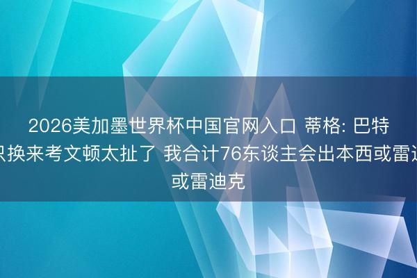 2026美加墨世界杯中国官网入口 蒂格: 巴特勒只换来考文顿太扯了 我合计76东谈主会出本西或雷迪克