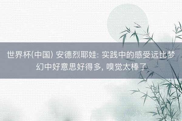 世界杯(中国) 安德烈耶娃: 实践中的感受远比梦幻中好意思好得多， 嗅觉太棒了