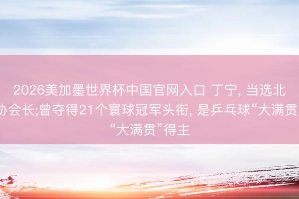 2026美加墨世界杯中国官网入口 丁宁， 当选北京乒协会长;曾夺得21个寰球冠军头衔， 是乒乓球“大满贯”得主