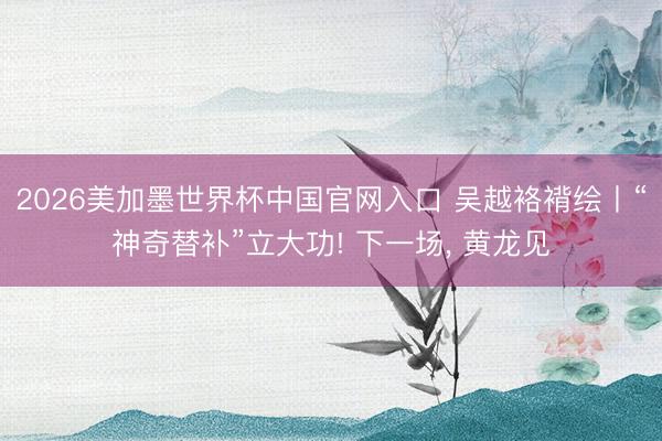 2026美加墨世界杯中国官网入口 吴越袼褙绘丨“神奇替补”立大功! 下一场，<a href=