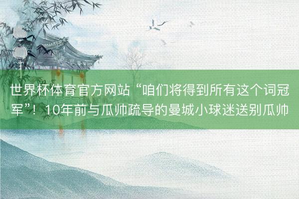 世界杯体育官方网站 “咱们将得到所有这个词冠军”!10年前与瓜帅疏导的曼城小球迷送别瓜帅