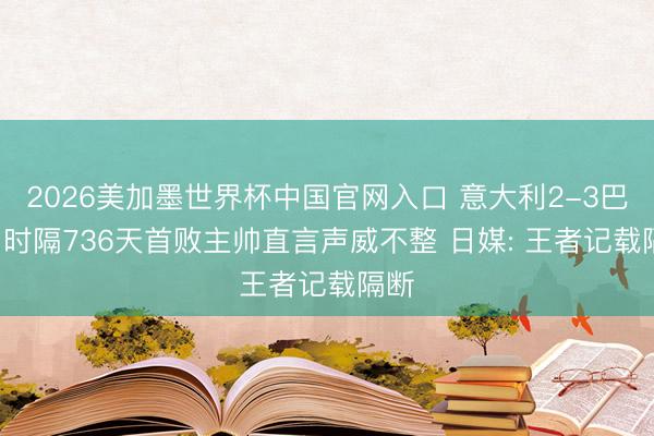 2026美加墨世界杯中国官网入口 意大利2-3巴西! 时隔736天首败主帅直言声威不整 日媒: 王者记载隔断