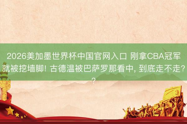 2026美加墨世界杯中国官网入口 刚拿CBA冠军就被挖墙脚! 古德温被巴萨罗那看中, 到底走不走?
