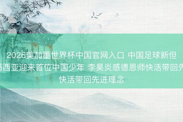 2026美加墨世界杯中国官网入口 中国足球新但愿! 拉玛西亚迎来首位中国少年 李昊炎感德恩师快活带回先进理念