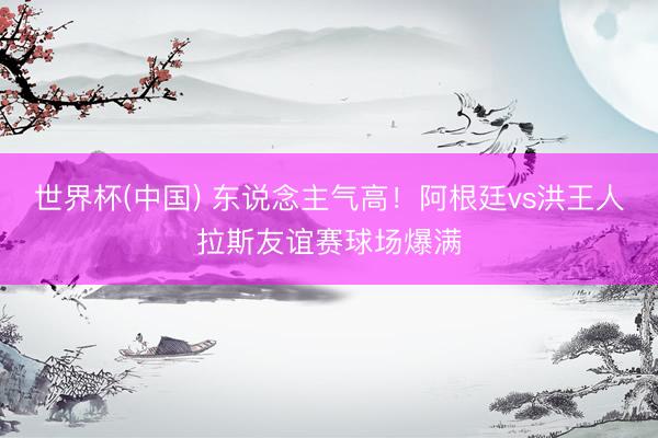 世界杯(中国) 东说念主气高！阿根廷vs洪王人拉斯友谊赛球场爆满