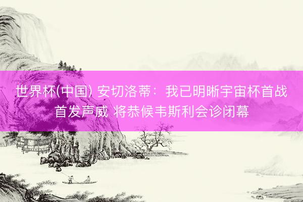 世界杯(中国) 安切洛蒂：我已明晰宇宙杯首战首发声威 将恭候韦斯利会诊闭幕