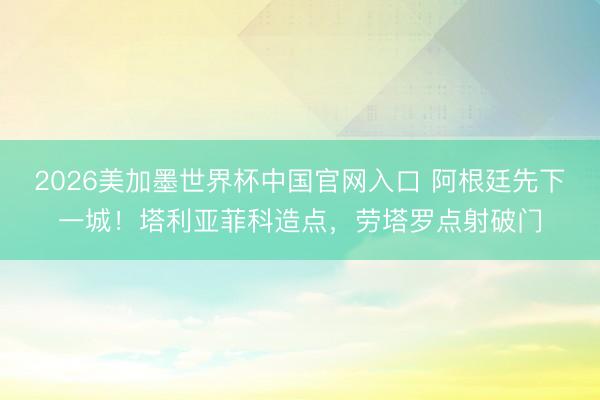 2026美加墨世界杯中国官网入口 阿根廷先下一城！塔利亚菲科造点，劳塔罗点射破门