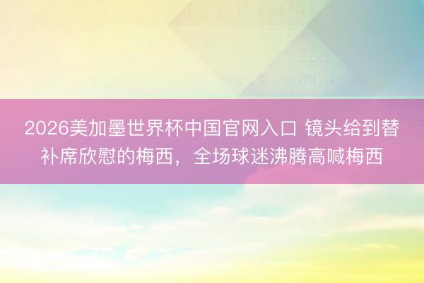 2026美加墨世界杯中国官网入口 镜头给到替补席欣慰的梅西，全场球迷沸腾高喊梅西