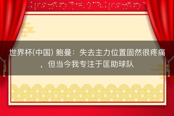 世界杯(中国) 鲍曼：失去主力位置固然很疼痛，但当今我专注于匡助球队