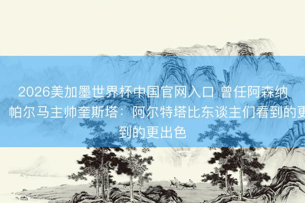 2026美加墨世界杯中国官网入口 曾任阿森纳助教，帕尔马主帅奎斯塔：阿尔特塔比东谈主们看到的更出色