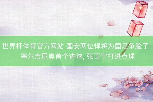 世界杯体育官方网站 国安两位悍将为国足争脸了! 塞尔吉尼奥首个进球， 张玉宁打进点球