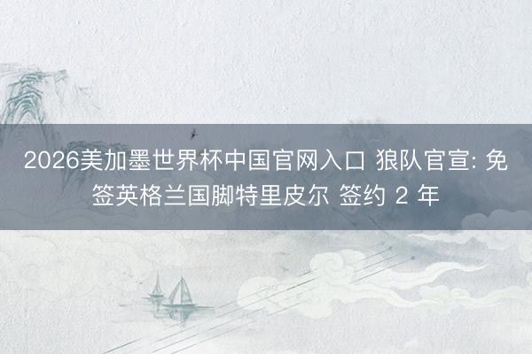 2026美加墨世界杯中国官网入口 狼队官宣: 免签英格兰国脚特里皮尔 签约 2 年