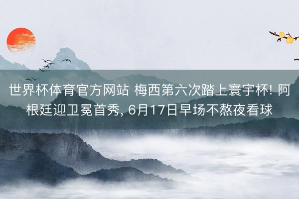 世界杯体育官方网站 梅西第六次踏上寰宇杯! 阿根廷迎卫冕首秀， 6月17日早场不熬夜看球