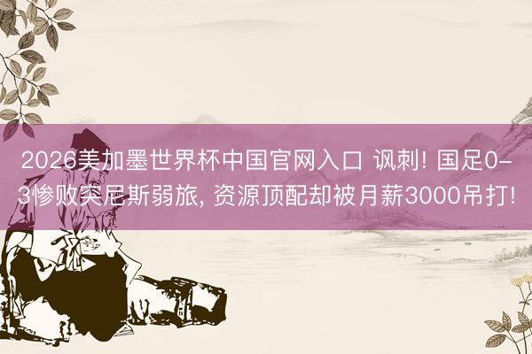 2026美加墨世界杯中国官网入口 讽刺! 国足0-3惨败突尼斯弱旅， 资源顶配却被月薪3000吊打!