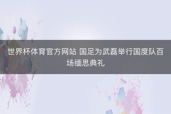 世界杯体育官方网站 国足为武磊举行国度队百场缅思典礼