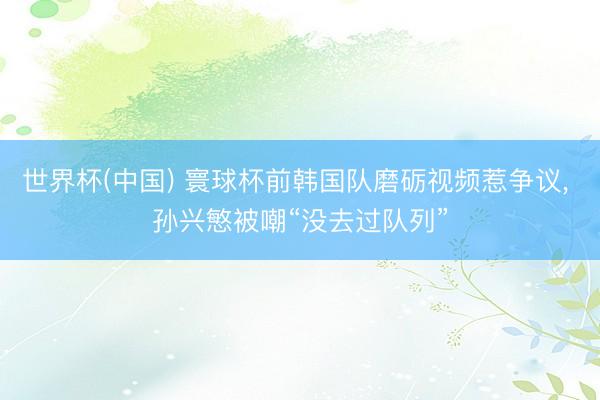 世界杯(中国) 寰球杯前韩国队磨砺视频惹争议, 孙兴慜被嘲“没去过队列”