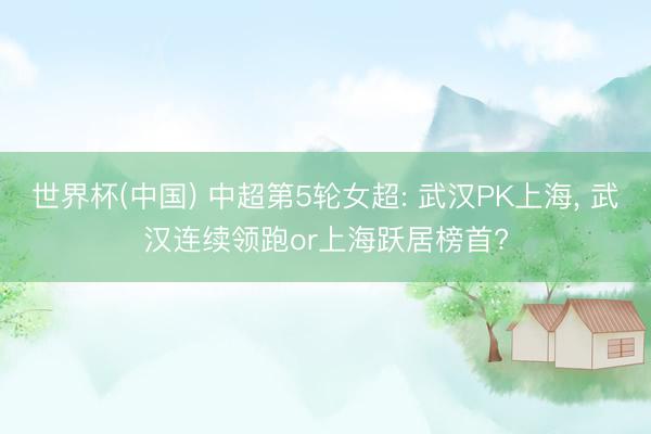 世界杯(中国) 中超第5轮女超: 武汉PK上海, 武汉连续领跑or上海跃居榜首?