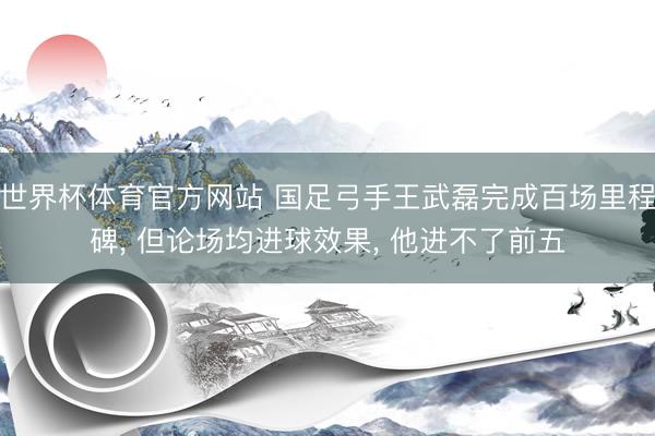 世界杯体育官方网站 国足弓手王武磊完成百场里程碑, 但论场均进球效果, 他进不了前五