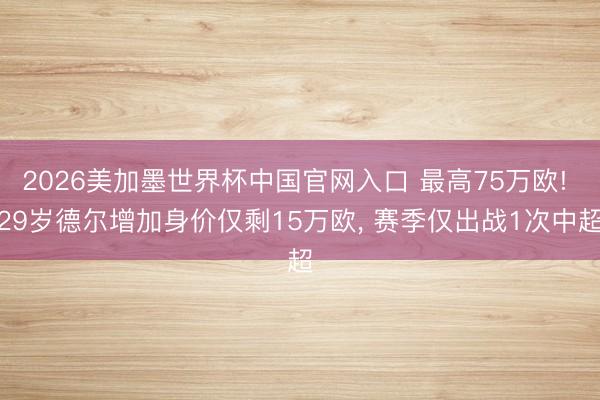 2026美加墨世界杯中国官网入口 最高75万欧! 29岁德尔增加身价仅剩15万欧, 赛季仅出战1次中超