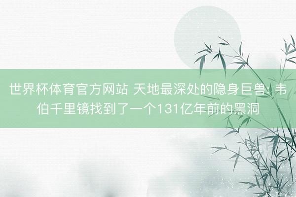 世界杯体育官方网站 天地最深处的隐身巨兽: 韦伯千里镜找到了一个131亿年前的黑洞