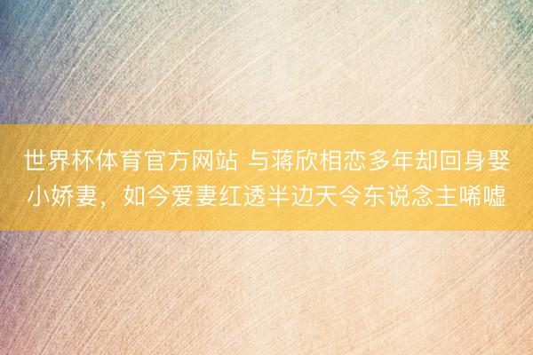 世界杯体育官方网站 与蒋欣相恋多年却回身娶小娇妻，如今爱妻红透半边天令东说念主唏嘘