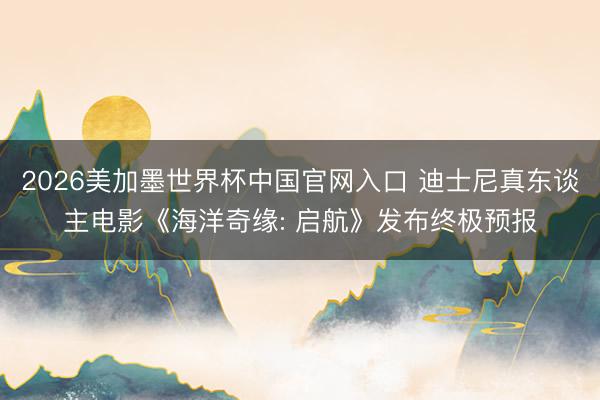 2026美加墨世界杯中国官网入口 迪士尼真东谈主电影《海洋奇缘: 启航》发布终极预报