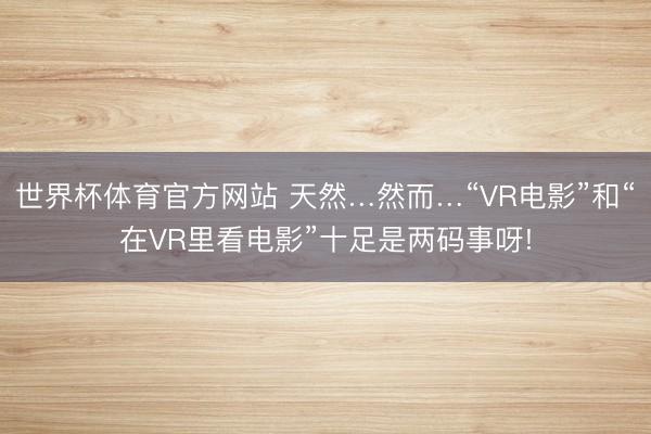 世界杯体育官方网站 天然…然而…“VR电影”和“在VR里看电影”十足是两码事呀!