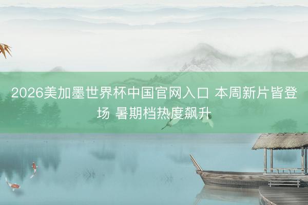 2026美加墨世界杯中国官网入口 本周新片皆登场 暑期档热度飙升