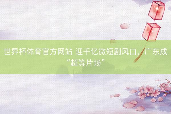 世界杯体育官方网站 迎千亿微短剧风口，广东成“超等片场”