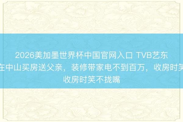 2026美加墨世界杯中国官网入口 TVB艺东说念主在中山买房送父亲，装修带家电不到百万，收房时笑不拢嘴
