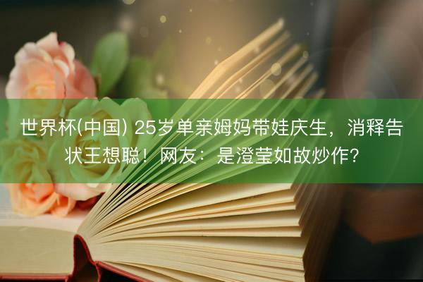 世界杯(中国) 25岁单亲姆妈带娃庆生，消释告状王想聪！网友：是澄莹如故炒作？