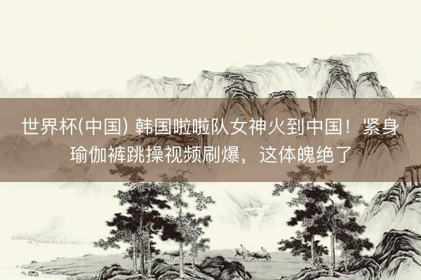 世界杯(中国) 韩国啦啦队女神火到中国！紧身瑜伽裤跳操视频刷爆，这体魄绝了