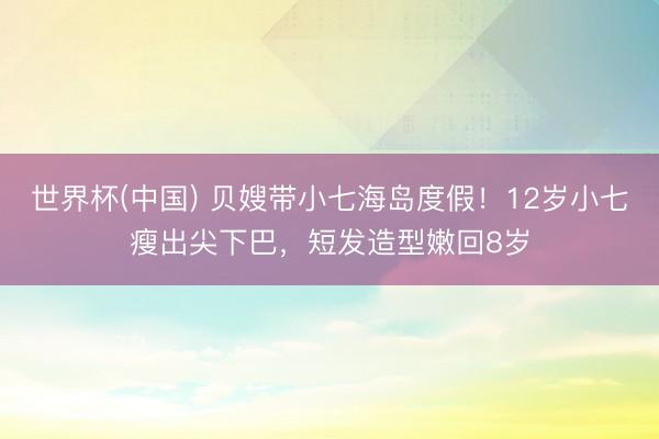 世界杯(中国) 贝嫂带小七海岛度假！12岁小七瘦出尖下巴，短发造型嫩回8岁