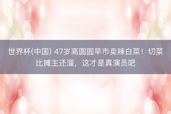 世界杯(中国) 47岁高圆圆早市卖辣白菜！切菜比摊主还溜，这才是真演员吧