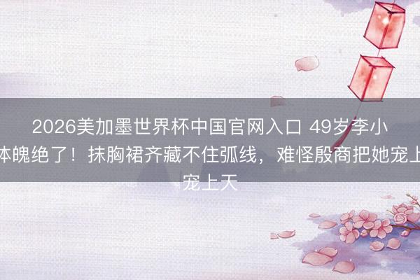 2026美加墨世界杯中国官网入口 49岁李小冉体魄绝了！抹胸裙齐藏不住弧线，难怪殷商把她宠上天