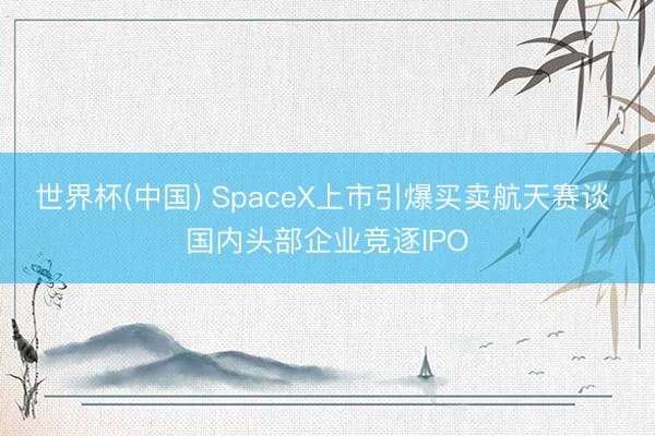 世界杯(中国) SpaceX上市引爆买卖航天赛谈 国内头部企业竞逐IPO