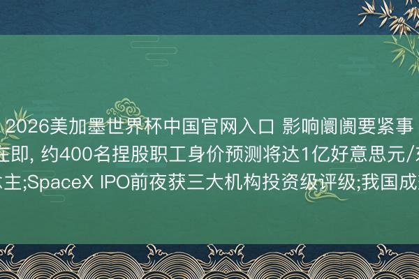 2026美加墨世界杯中国官网入口 影响阛阓要紧事件: SpaceX上市在即， 约400名捏股职工身价预测将达1亿好意思元/东说念主;SpaceX IPO前夜获三大机构投资级评级;我国成效放射通讯时代测验卫星二十五号