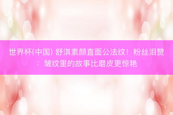 世界杯(中国) 舒淇素颜直面公法纹！粉丝泪赞：皱纹里的故事比磨皮更惊艳
