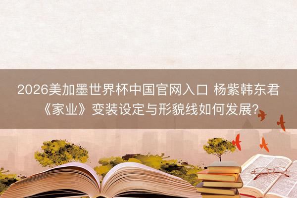 2026美加墨世界杯中国官网入口 杨紫韩东君《家业》变装设定与形貌线如何发展？