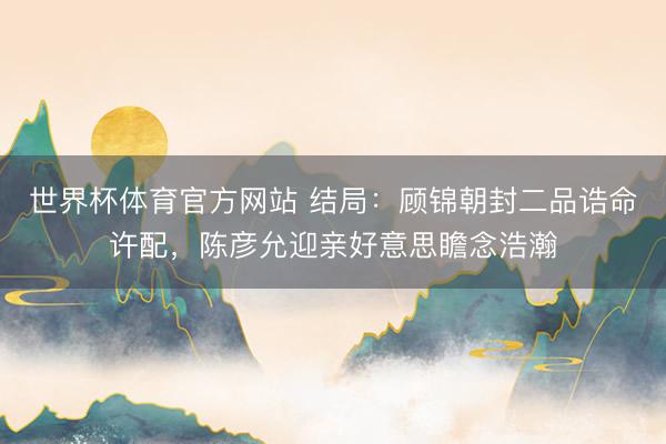 世界杯体育官方网站 结局：顾锦朝封二品诰命许配，陈彦允迎亲好意思瞻念浩瀚
