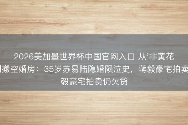 2026美加墨世界杯中国官网入口 从'非黄花妮儿'到搬空婚房：35岁苏易陆隐婚陨泣史，蒋毅豪宅拍卖仍欠贷