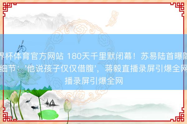 世界杯体育官方网站 180天千里默闭幕！苏易陆首曝隐婚细节：'他说孩子仅仅借腹'，蒋毅直播录屏引爆全网