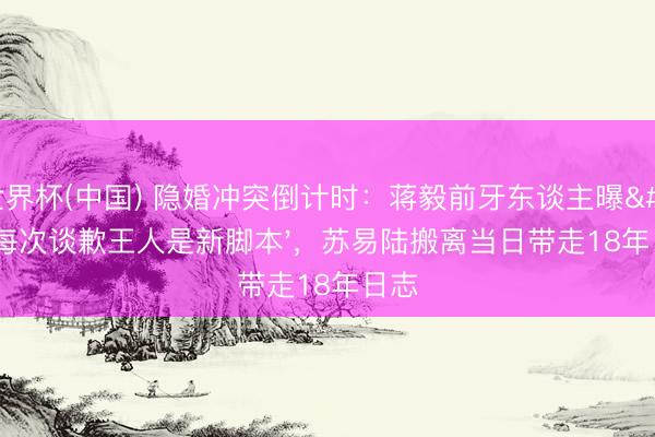世界杯(中国) 隐婚冲突倒计时：蒋毅前牙东谈主曝'每次谈歉王人是新脚本'，苏易陆搬离当日带走18年日志
