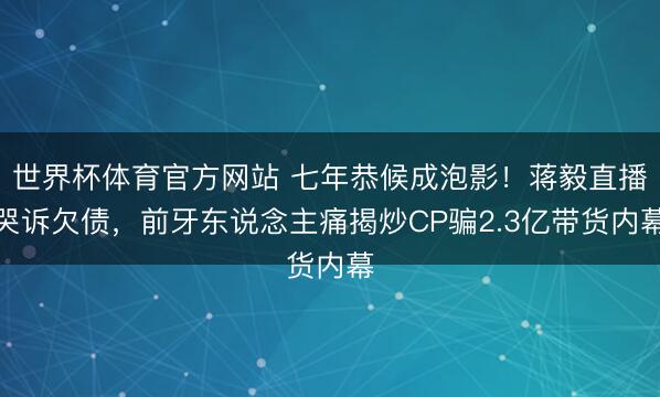 世界杯体育官方网站 七年恭候成泡影！蒋毅直播哭诉欠债，前牙东说念主痛揭炒CP骗2.3亿带货内幕