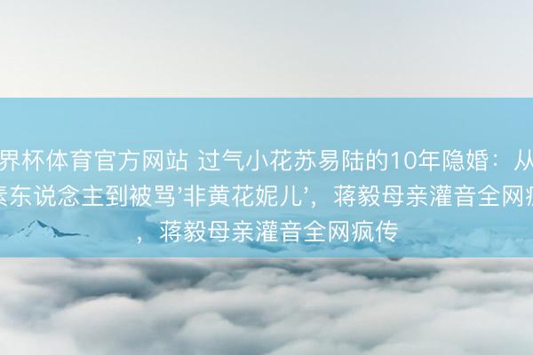 世界杯体育官方网站 过气小花苏易陆的10年隐婚：从无名素东说念主到被骂'非黄花妮儿'，蒋毅母亲灌音全网疯传