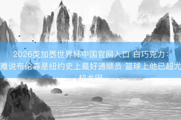 2026美加墨世界杯中国官网入口 白巧克力:很难说布伦森是纽约史上最好通顺员 篮球上他已超尤因